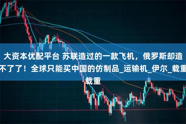 大资本优配平台 苏联造过的一款飞机，俄罗斯却造不了了！全球只能买中国的仿制品_运输机_伊尔_载重