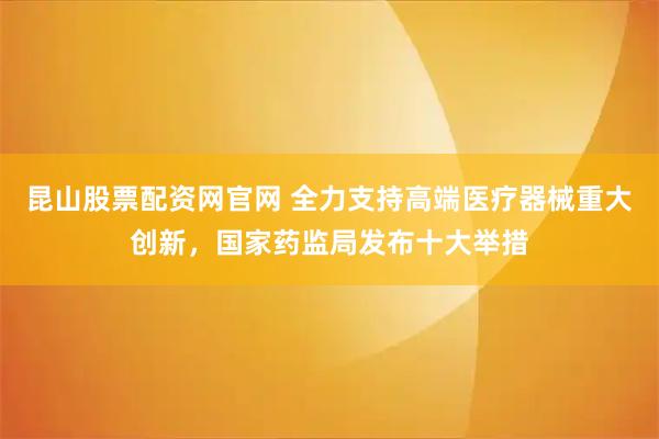 昆山股票配资网官网 全力支持高端医疗器械重大创新，国家药监局发布十大举措