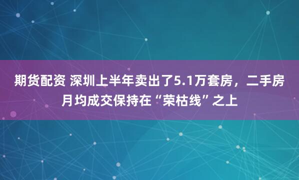 期货配资 深圳上半年卖出了5.1万套房，二手房月均成交保持在“荣枯线”之上