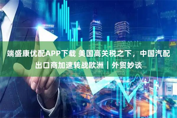 端盛康优配APP下载 美国高关税之下，中国汽配出口商加速转战欧洲︱外贸妙谈