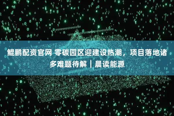 鲲鹏配资官网 零碳园区迎建设热潮，项目落地诸多难题待解︱晨读能源