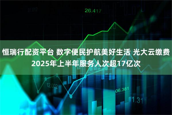 恒瑞行配资平台 数字便民护航美好生活 光大云缴费2025年上半年服务人次超17亿次