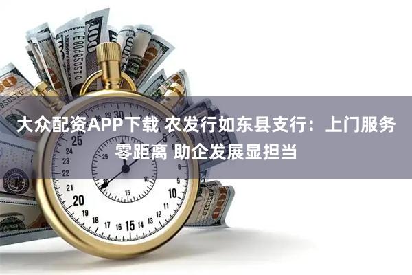 大众配资APP下载 农发行如东县支行：上门服务零距离 助企发展显担当
