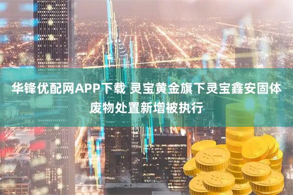 华锋优配网APP下载 灵宝黄金旗下灵宝鑫安固体废物处置新增被执行