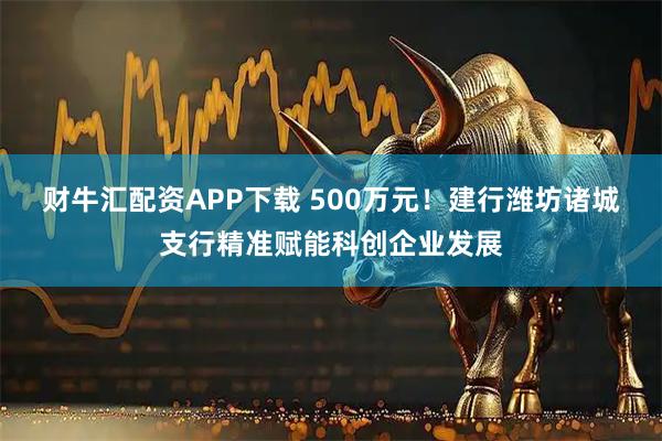 财牛汇配资APP下载 500万元！建行潍坊诸城支行精准赋能科创企业发展