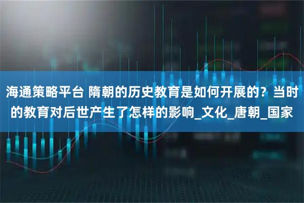 海通策略平台 隋朝的历史教育是如何开展的？当时的教育对后世产生了怎样的影响_文化_唐朝_国家