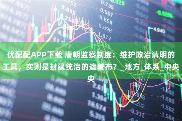优配配APP下载 唐朝监察制度：维护政治清明的工具，实则是封建统治的遮羞布？_地方_体系_中央