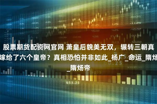股票期货配资网官网 萧皇后貌美无双，辗转三朝真的嫁给了六个皇帝？真相恐怕并非如此_杨广_命运_隋炀帝