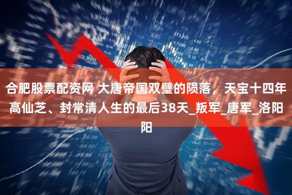 合肥股票配资网 大唐帝国双壁的陨落，天宝十四年高仙芝、封常清人生的最后38天_叛军_唐军_洛阳