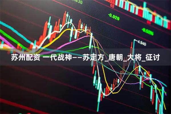 苏州配资 一代战神——苏定方_唐朝_大将_征讨