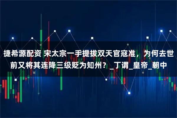 捷希源配资 宋太宗一手提拔双天官寇准，为何去世前又将其连降三级贬为知州？_丁谓_皇帝_朝中