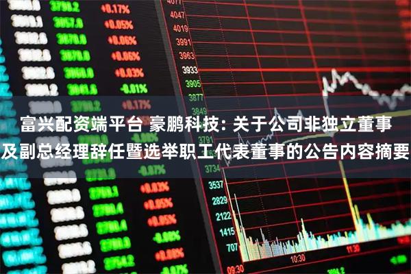 富兴配资端平台 豪鹏科技: 关于公司非独立董事及副总经理辞任暨选举职工代表董事的公告内容摘要