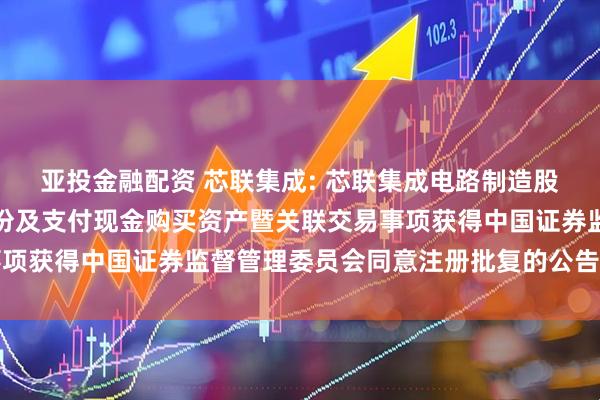 亚投金融配资 芯联集成: 芯联集成电路制造股份有限公司关于发行股份及支付现金购买资产暨关联交易事项获得中国证券监督管理委员会同意注册批复的公告内容摘要