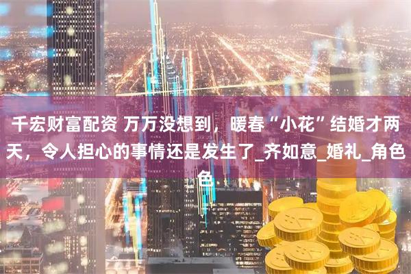 千宏财富配资 万万没想到，暖春“小花”结婚才两天，令人担心的事情还是发生了_齐如意_婚礼_角色