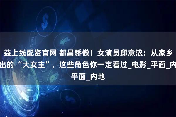 益上线配资官网 都昌骄傲！女演员邱意浓：从家乡走出的 “大女主”，这些角色你一定看过_电影_平面_内地