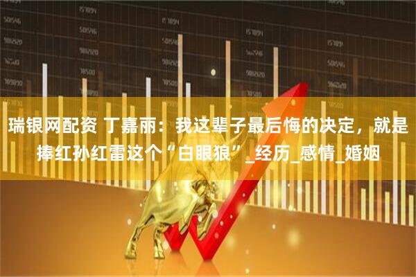 瑞银网配资 丁嘉丽：我这辈子最后悔的决定，就是捧红孙红雷这个“白眼狼”_经历_感情_婚姻