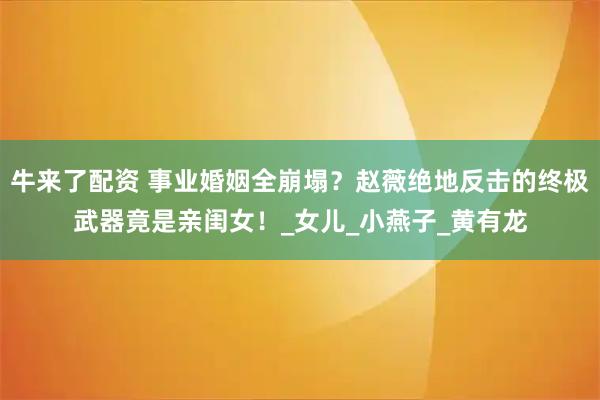 牛来了配资 事业婚姻全崩塌？赵薇绝地反击的终极武器竟是亲闺女！_女儿_小燕子_黄有龙