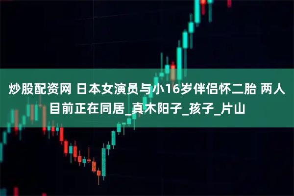 炒股配资网 日本女演员与小16岁伴侣怀二胎 两人目前正在同居_真木阳子_孩子_片山