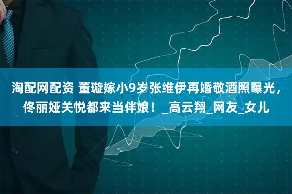 淘配网配资 董璇嫁小9岁张维伊再婚敬酒照曝光，佟丽娅关悦都来当伴娘！_高云翔_网友_女儿