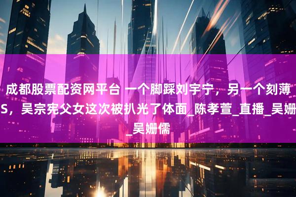 成都股票配资网平台 一个脚踩刘宇宁，另一个刻薄小S，吴宗宪父女这次被扒光了体面_陈孝萱_直播_吴姗儒