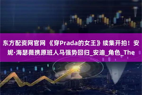 东方配资网官网 《穿Prada的女王》续集开拍！安妮·海瑟薇携原班人马强势回归_安迪_角色_The
