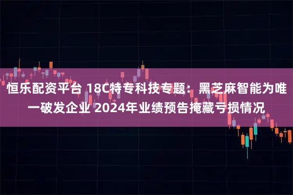 恒乐配资平台 18C特专科技专题：黑芝麻智能为唯一破发企业 2024年业绩预告掩藏亏损情况