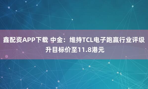 鑫配资APP下载 中金：维持TCL电子跑赢行业评级 升目标价至11.8港元