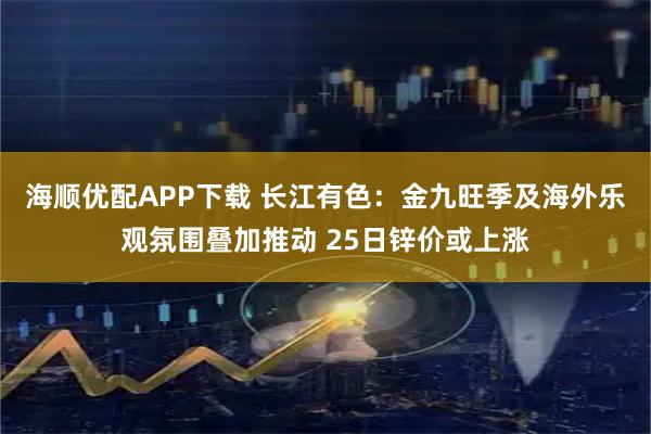海顺优配APP下载 长江有色：金九旺季及海外乐观氛围叠加推动 25日锌价或上涨