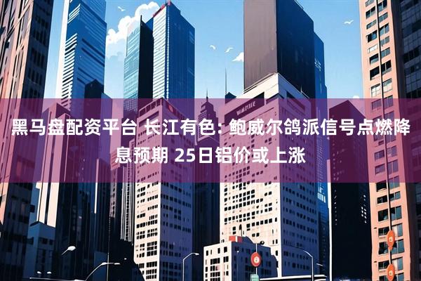 黑马盘配资平台 长江有色: 鲍威尔鸽派信号点燃降息预期 25日铝价或上涨