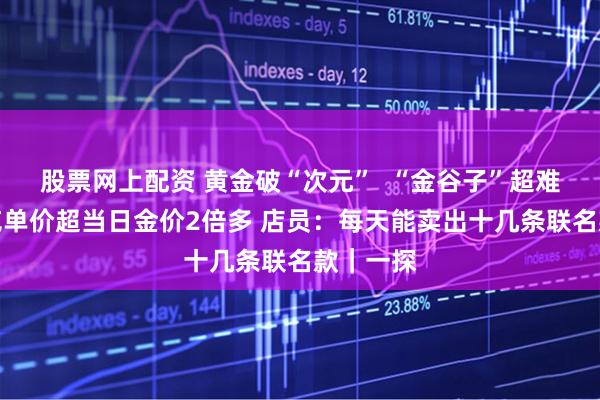 股票网上配资 黄金破“次元”  “金谷子”超难抢？每克单价超当日金价2倍多 店员：每天能卖出十几条联名款｜一探