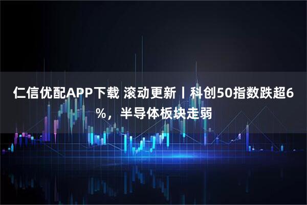 仁信优配APP下载 滚动更新丨科创50指数跌超6%，半导体板块走弱