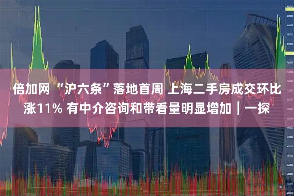 倍加网 “沪六条”落地首周 上海二手房成交环比涨11% 有中介咨询和带看量明显增加︱一探