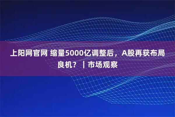 上阳网官网 缩量5000亿调整后，A股再获布局良机？｜市场观察
