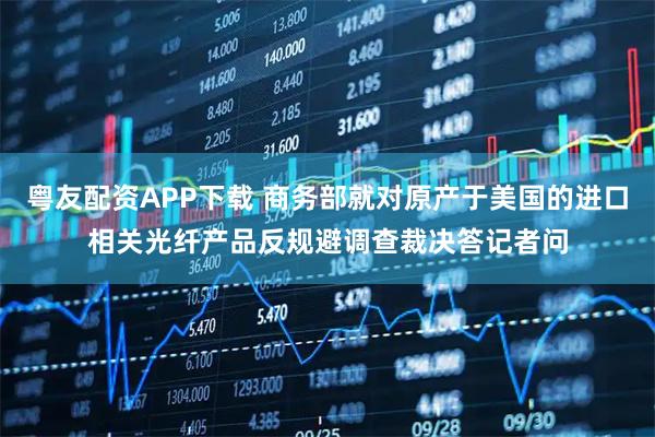 粤友配资APP下载 商务部就对原产于美国的进口相关光纤产品反规避调查裁决答记者问