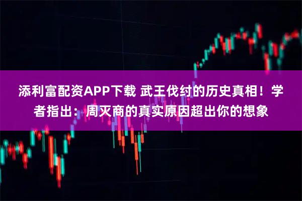 添利富配资APP下载 武王伐纣的历史真相！学者指出：周灭商的真实原因超出你的想象