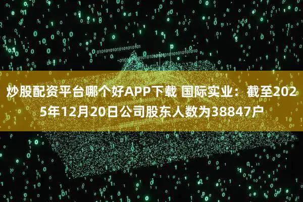 炒股配资平台哪个好APP下载 国际实业：截至2025年12月20日公司股东人数为38847户
