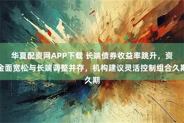 华夏配资网APP下载 长端债券收益率跳升，资金面宽松与长端调整并存，机构建议灵活控制组合久期