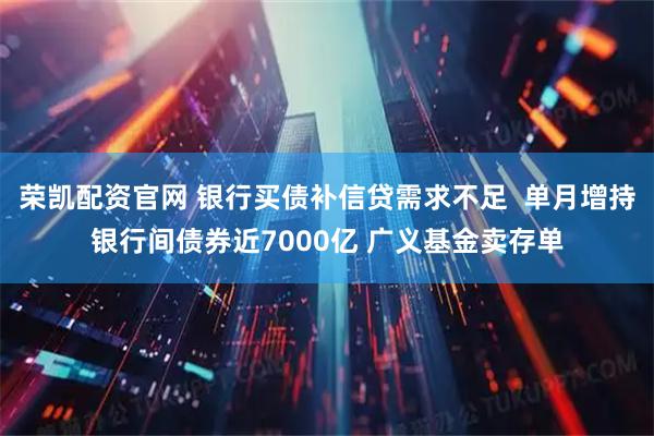 荣凯配资官网 银行买债补信贷需求不足  单月增持银行间债券近7000亿 广义基金卖存单