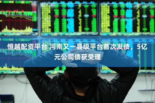 恒越配资平台 河南又一县级平台首次发债，5亿元公司债获受理