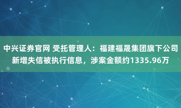 中兴证券官网 受托管理人：福建福晟集团旗下公司新增失信被执行信息，涉案金额约1335.96万