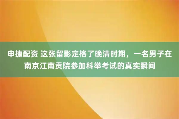 申捷配资 这张留影定格了晚清时期，一名男子在南京江南贡院参加科举考试的真实瞬间