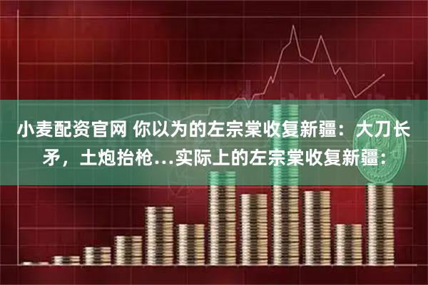 小麦配资官网 你以为的左宗棠收复新疆：大刀长矛，土炮抬枪…实际上的左宗棠收复新疆：
