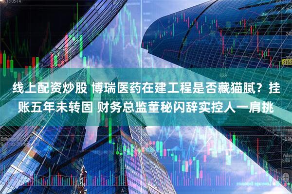 线上配资炒股 博瑞医药在建工程是否藏猫腻？挂账五年未转固 财务总监董秘闪辞实控人一肩挑